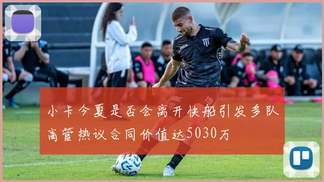 小卡今夏是否会离开快船引发多队高管热议合同价值达5030万