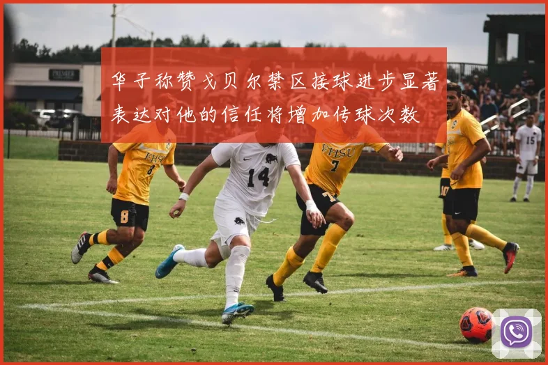 华子称赞戈贝尔禁区接球进步显著表达对他的信任将增加传球次数