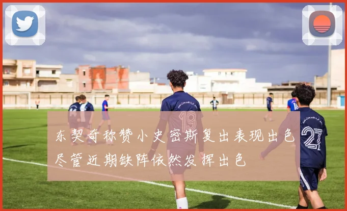 东契奇称赞小史密斯复出表现出色尽管近期缺阵依然发挥出色