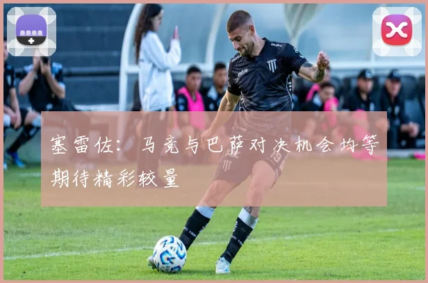 塞雷佐：马竞与巴萨对决机会均等期待精彩较量