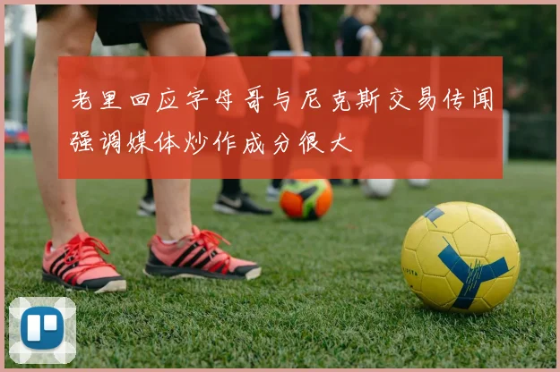 老里回应字母哥与尼克斯交易传闻强调媒体炒作成分很大