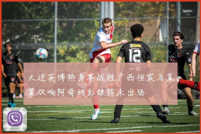 大连英博热身赛战胜广西恒宸马莱莱双响阿奇姆彭缺阵未出场
