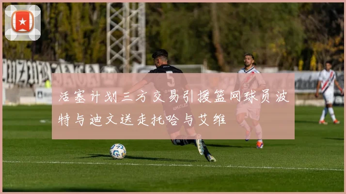 活塞计划三方交易引援篮网球员波特与迪文送走托哈与艾维