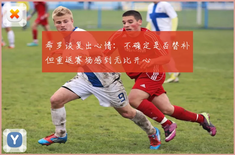 希罗谈复出心情：不确定是否替补但重返赛场感到无比开心