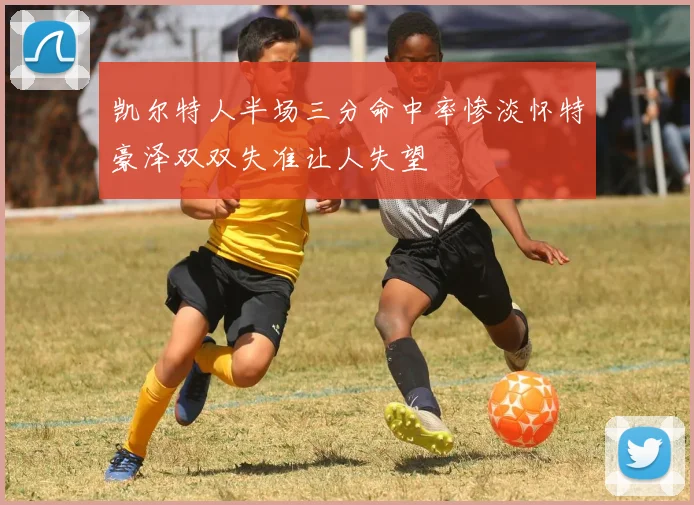 凯尔特人半场三分命中率惨淡怀特豪泽双双失准让人失望