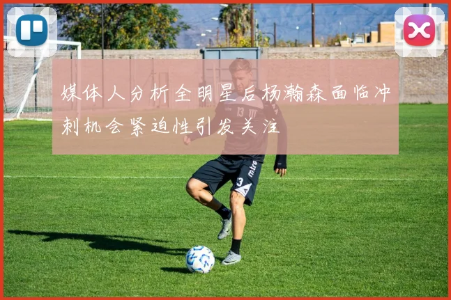 媒体人分析全明星后杨瀚森面临冲刺机会紧迫性引发关注