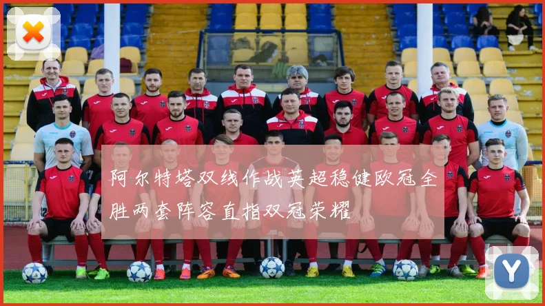 阿尔特塔双线作战英超稳健欧冠全胜两套阵容直指双冠荣耀