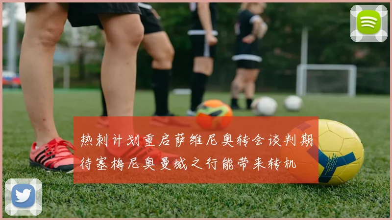 热刺计划重启萨维尼奥转会谈判期待塞梅尼奥曼城之行能带来转机