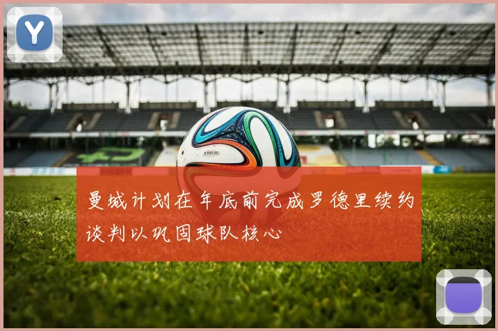 曼城计划在年底前完成罗德里续约谈判以巩固球队核心