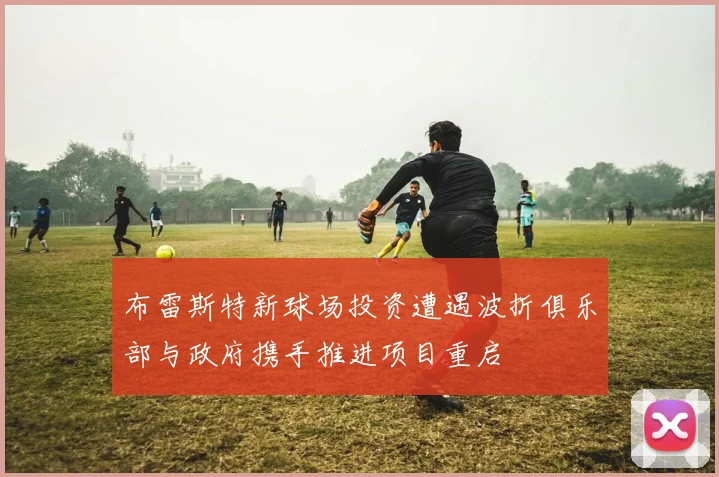 布雷斯特新球场投资遭遇波折俱乐部与政府携手推进项目重启