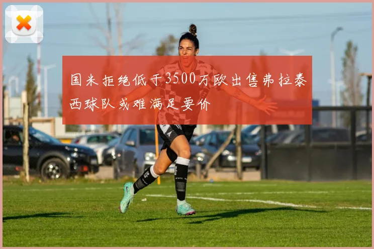 国米拒绝低于3500万欧出售弗拉泰西球队或难满足要价