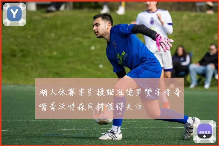 湖人休赛季引援瞄准德罗赞字母哥嘴哥沃特森同样值得关注