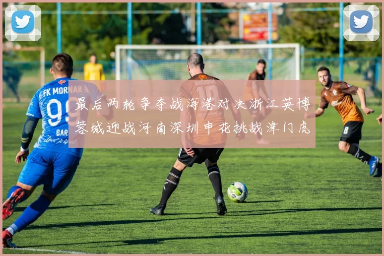 最后两轮争夺战海港对决浙江英博蓉城迎战河南深圳申花挑战津门虎