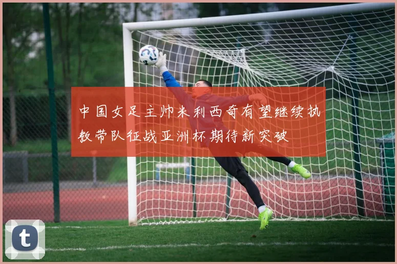 中国女足主帅米利西奇有望继续执教带队征战亚洲杯期待新突破