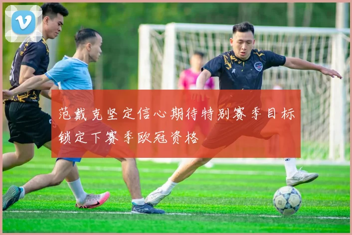 范戴克坚定信心期待特别赛季目标锁定下赛季欧冠资格